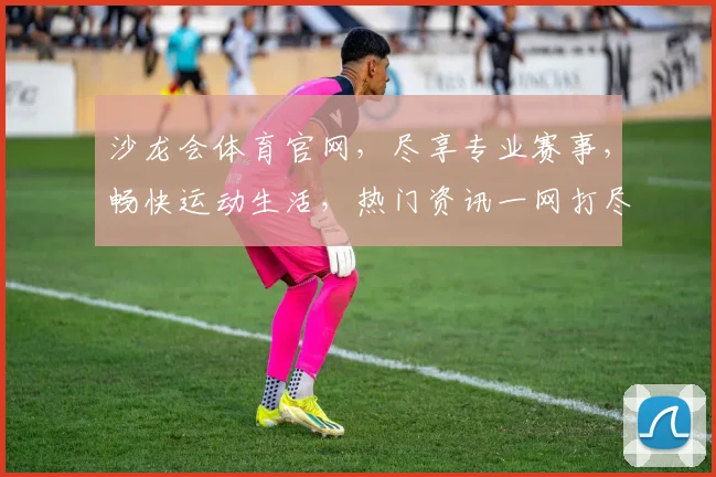 沙龙会体育官网，尽享专业赛事，畅快运动生活，热门资讯一网打尽，精彩不容错过