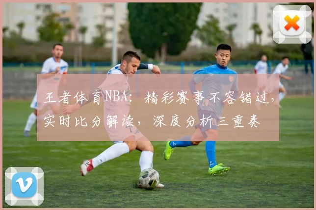 王者体育NBA：精彩赛事不容错过，实时比分解读，深度分析三重奏