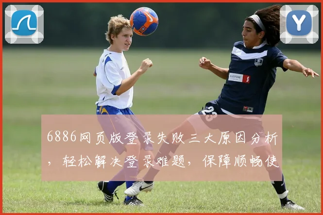6886网页版登录失败三大原因分析，轻松解决登录难题，保障顺畅使用体验，三个技巧分享