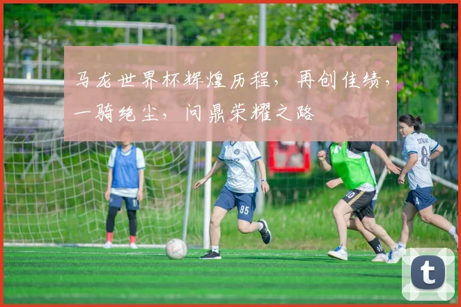 马龙世界杯辉煌历程，再创佳绩，一骑绝尘，问鼎荣耀之路