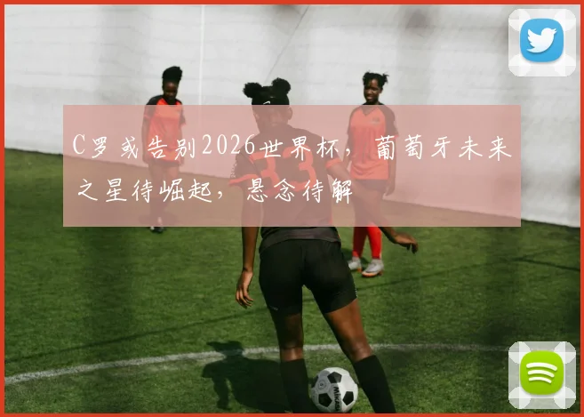 C罗或告别2026世界杯，葡萄牙未来之星待崛起，悬念待解